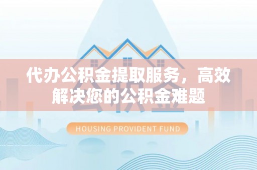 孝南代办公积金提取服务，高效解决您的公积金难题