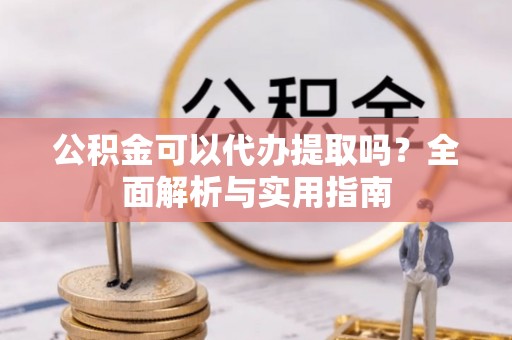 孝南公积金可以代办提取吗？全面解析与实用指南