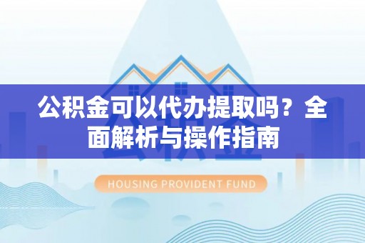 孝南公积金可以代办提取吗？全面解析与操作指南