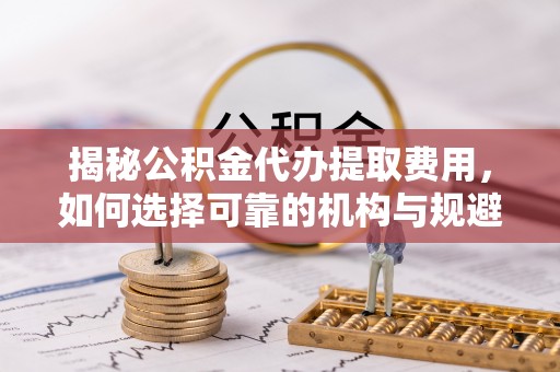 孝南揭秘公积金代办提取费用，如何选择可靠的机构与规避潜在风险