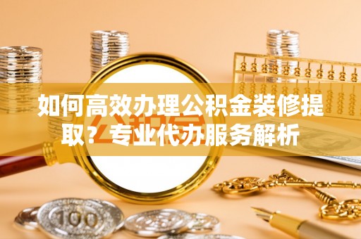 孝南如何高效办理公积金装修提取？专业代办服务解析