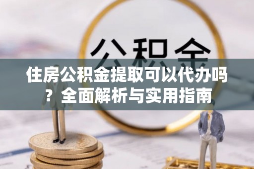 孝南住房公积金提取可以代办吗？全面解析与实用指南