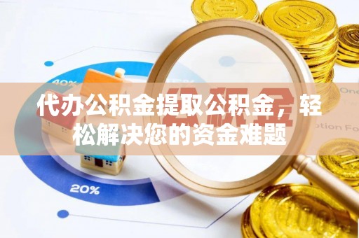 孝南代办公积金提取公积金，轻松解决您的资金难题