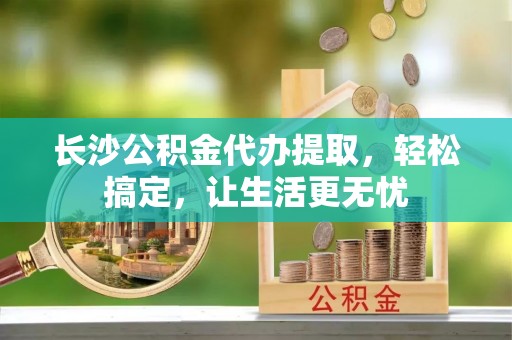 孝南长沙公积金代办提取，轻松搞定，让生活更无忧