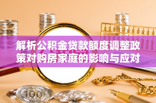孝南解析公积金贷款额度调整政策对购房家庭的影响与应对策略