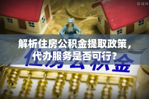 孝南解析住房公积金提取政策，代办服务是否可行？