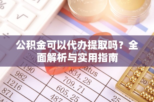 孝南公积金可以代办提取吗？全面解析与实用指南