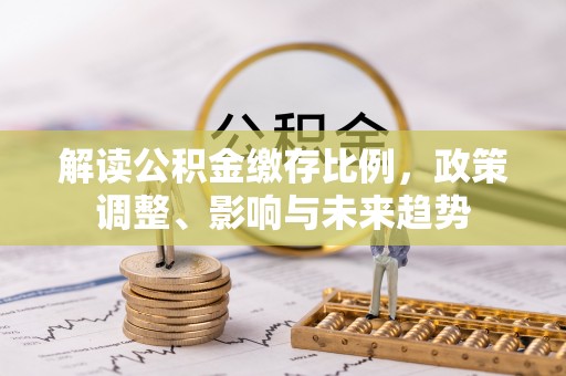 孝南解读公积金缴存比例，政策调整、影响与未来趋势
