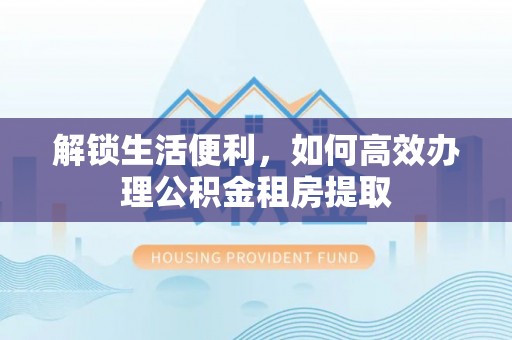 孝南解锁生活便利，如何高效办理公积金租房提取