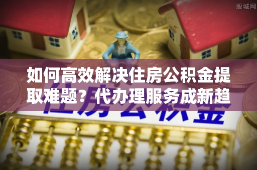 孝南如何高效解决住房公积金提取难题？代办理服务成新趋势