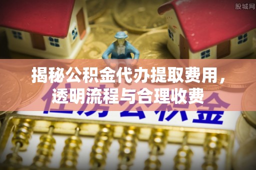 孝南揭秘公积金代办提取费用，透明流程与合理收费