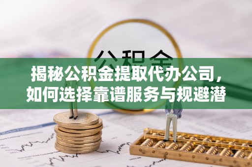 孝南揭秘公积金提取代办公司，如何选择靠谱服务与规避潜在风险