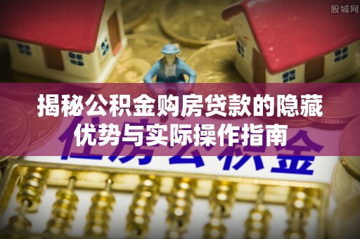 孝南揭秘公积金购房贷款的隐藏优势与实际操作指南