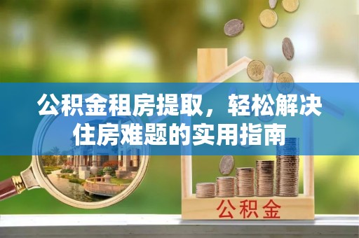 孝南公积金租房提取，轻松解决住房难题的实用指南