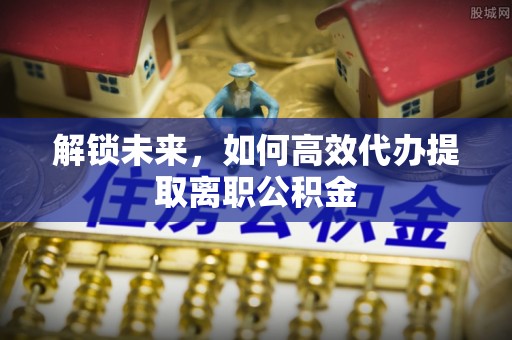 孝南解锁未来，如何高效代办提取离职公积金