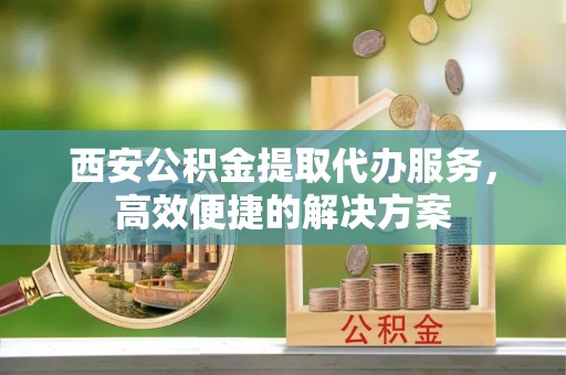 孝南西安公积金提取代办服务，高效便捷的解决方案