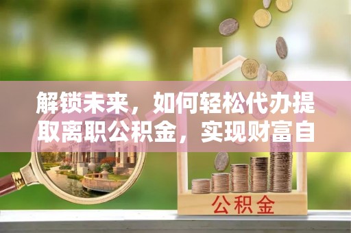 孝南解锁未来，如何轻松代办提取离职公积金，实现财富自由的第一步