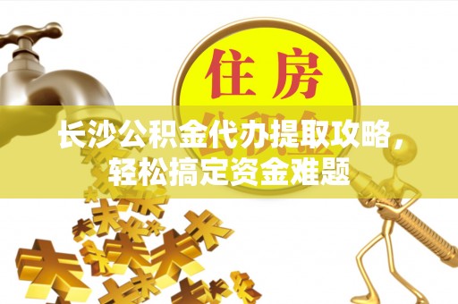 孝南长沙公积金代办提取攻略，轻松搞定资金难题