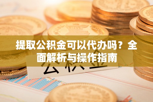 孝南提取公积金可以代办吗？全面解析与操作指南