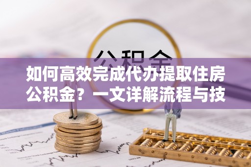 孝南如何高效完成代办提取住房公积金？一文详解流程与技巧