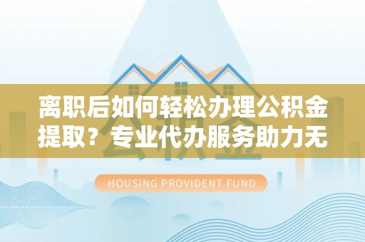 孝南离职后如何轻松办理公积金提取？专业代办服务助力无忧