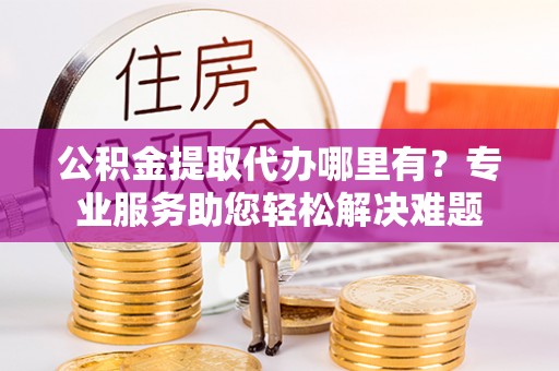 孝南公积金提取代办哪里有？专业服务助您轻松解决难题