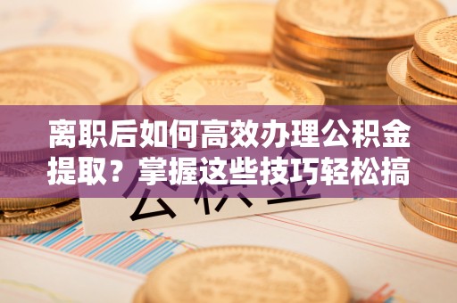 孝南离职后如何高效办理公积金提取？掌握这些技巧轻松搞定