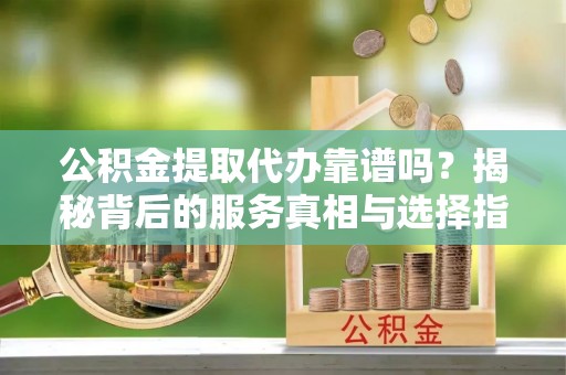孝南公积金提取代办靠谱吗？揭秘背后的服务真相与选择指南