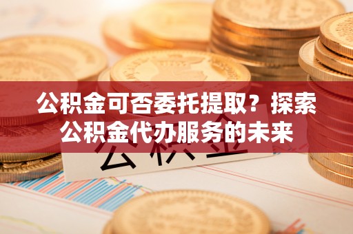 孝南公积金可否委托提取？探索公积金代办服务的未来