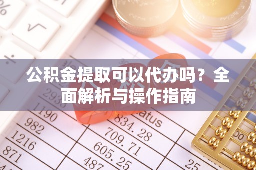 孝南公积金提取可以代办吗？全面解析与操作指南