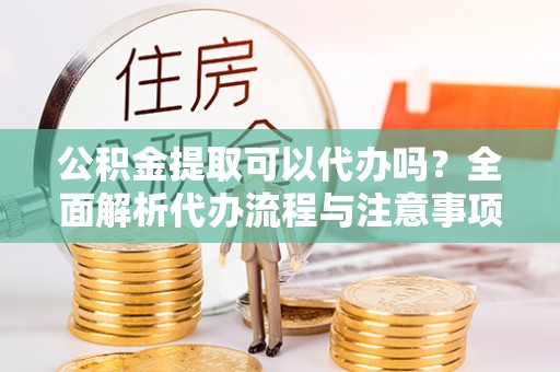 孝南公积金提取可以代办吗？全面解析代办流程与注意事项